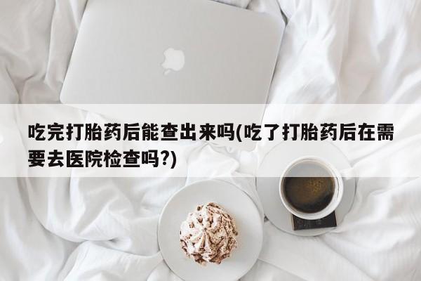 流产药网上购买吃完打胎药后能查出来吗(吃了打胎药后在需要去医院检查吗?)