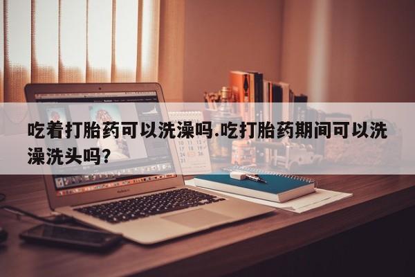 流产药网上购买吃着打胎药可以洗澡吗.吃打胎药期间可以洗澡洗头吗？