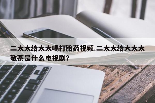 流产药网上购买二太太给太太喝打胎药视频.二太太给大太太敬茶是什么电视剧？