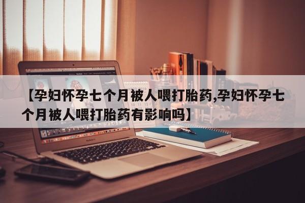 流产药网上购买【孕妇怀孕七个月被人喂打胎药,孕妇怀孕七个月被人喂打胎药有影响吗】