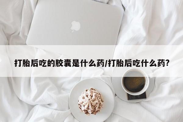 流产药网上购买打胎后吃的胶囊是什么药/打胎后吃什么药?