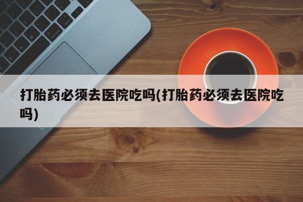 流产药网上购买打胎药必须去医院吃吗(打胎药必须去医院吃吗)