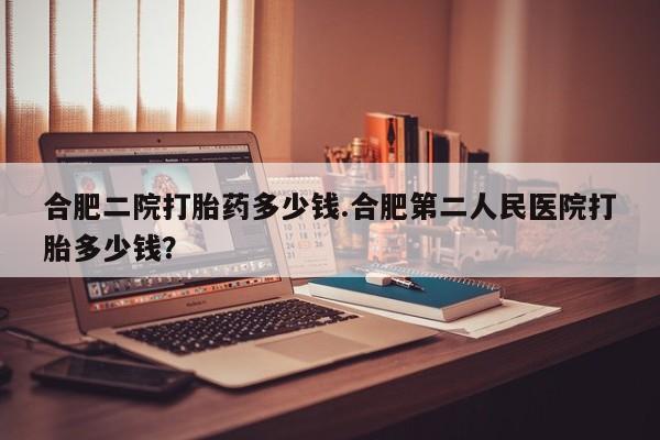 流产药网上购买合肥二院打胎药多少钱.合肥第二人民医院打胎多少钱？