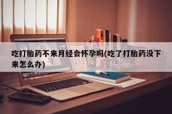 流产药网上购买吃打胎药不来月经会怀孕吗(吃了打胎药没下来怎么办)