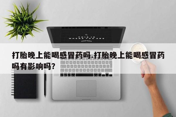 流产药网上购买打胎晚上能喝感冒药吗.打胎晚上能喝感冒药吗有影响吗？