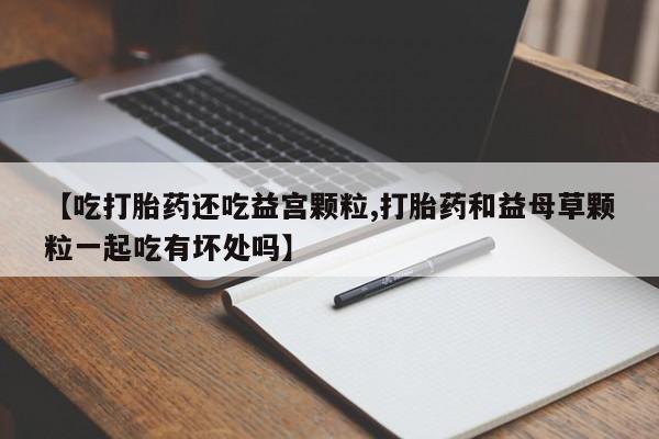 流产药网上购买【吃打胎药还吃益宫颗粒,打胎药和益母草颗粒一起吃有坏处吗】