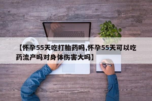 流产药网上购买【怀孕55天吃打胎药吗,怀孕55天可以吃药流产吗对身体伤害大吗】