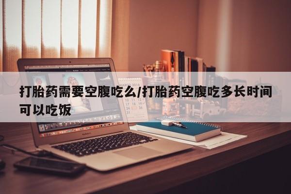 流产药网上购买打胎药需要空腹吃么/打胎药空腹吃多长时间可以吃饭