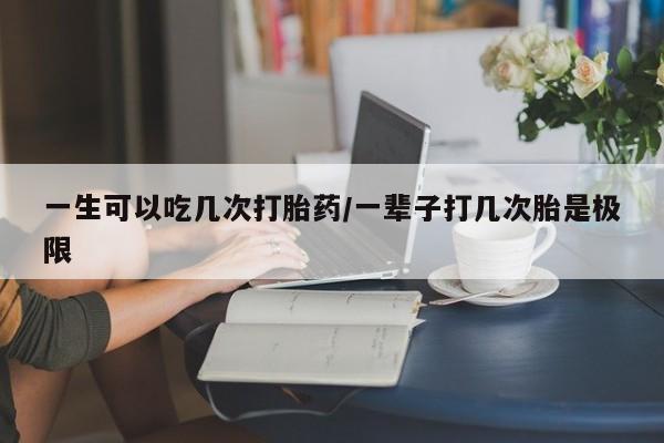 流产药网上购买一生可以吃几次打胎药/一辈子打几次胎是极限