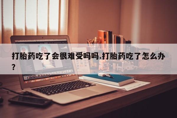 流产药网上购买打胎药吃了会很难受吗吗.打胎药吃了怎么办？