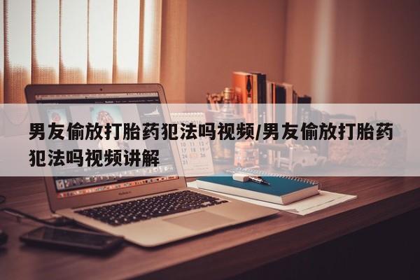 流产药网上购买男友偷放打胎药犯法吗视频/男友偷放打胎药犯法吗视频讲解
