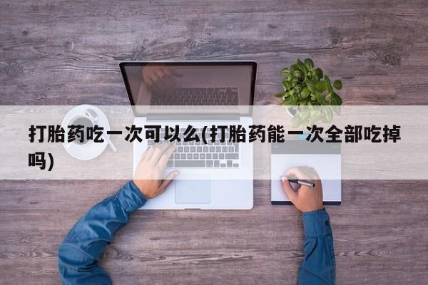 流产药网上购买打胎药吃一次可以么(打胎药能一次全部吃掉吗)