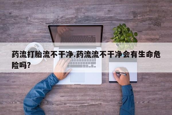 流产药网上购买药流打胎流不干净.药流流不干净会有生命危险吗？