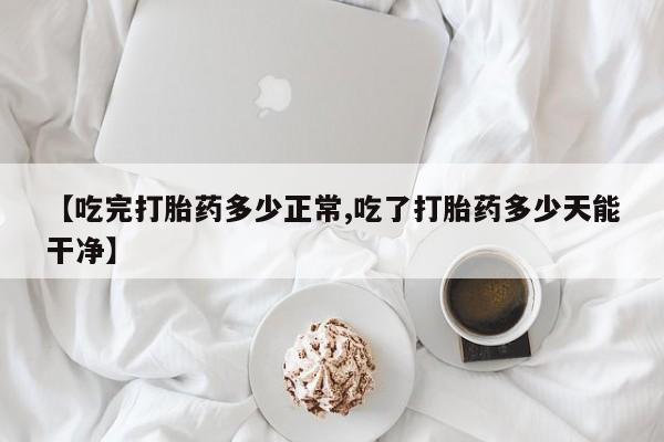 流产药网上购买【吃完打胎药多少正常,吃了打胎药多少天能干净】