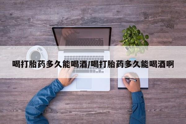 流产药网上购买喝打胎药多久能喝酒/喝打胎药多久能喝酒啊
