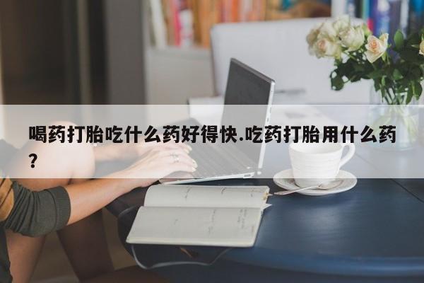流产药网上购买喝药打胎吃什么药好得快.吃药打胎用什么药？