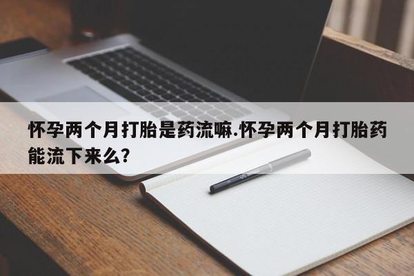 流产药网上购买怀孕两个月打胎是药流嘛.怀孕两个月打胎药能流下来么？
