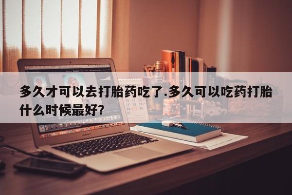流产药网上购买多久才可以去打胎药吃了.多久可以吃药打胎什么时候最好？