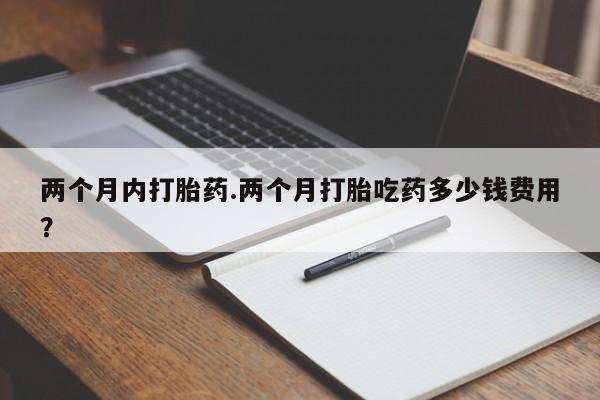 流产药网上购买两个月内打胎药.两个月打胎吃药多少钱费用？