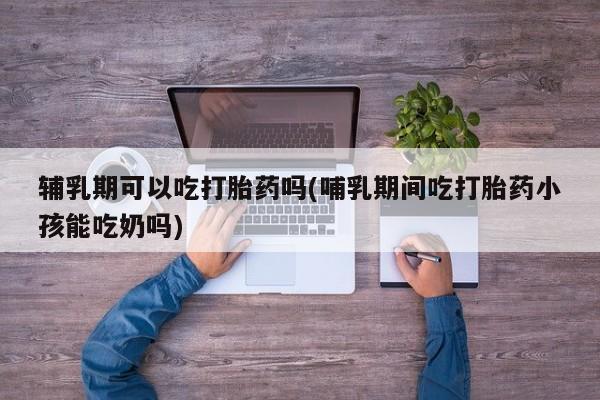 流产药网上购买辅乳期可以吃打胎药吗(哺乳期间吃打胎药小孩能吃奶吗)