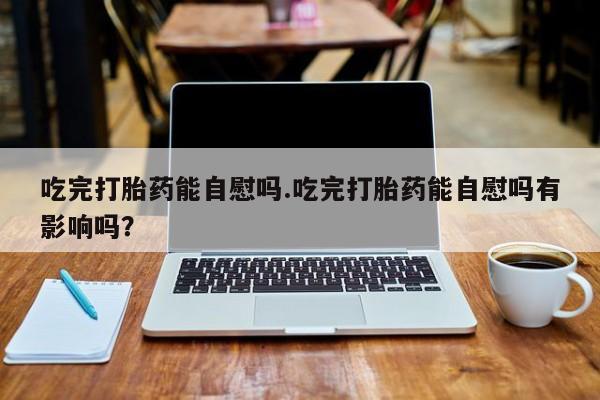 流产药网上购买吃完打胎药能自慰吗.吃完打胎药能自慰吗有影响吗？