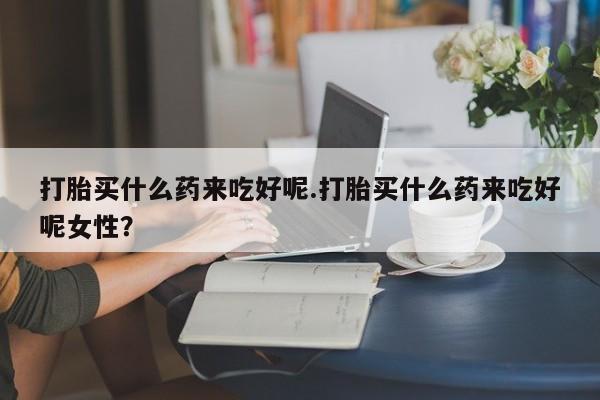 流产药网上购买打胎买什么药来吃好呢.打胎买什么药来吃好呢女性？