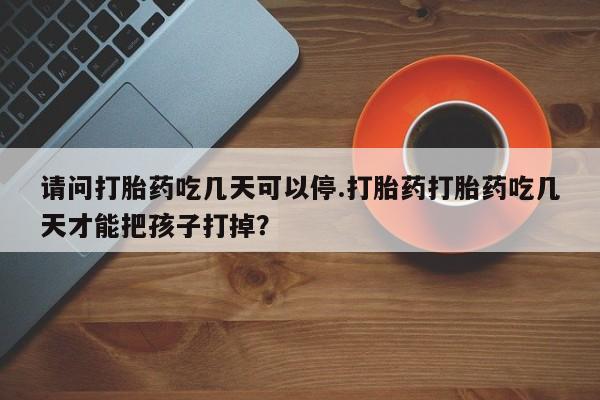 流产药网上购买请问打胎药吃几天可以停.打胎药打胎药吃几天才能把孩子打掉？