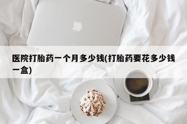 流产药网上购买医院打胎药一个月多少钱(打胎药要花多少钱一盒)
