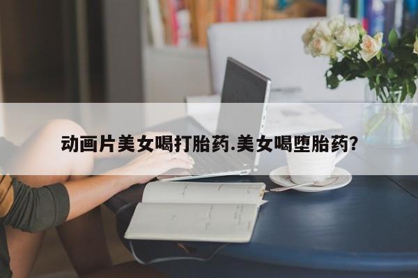 流产药网上购买动画片美女喝打胎药.美女喝堕胎药？