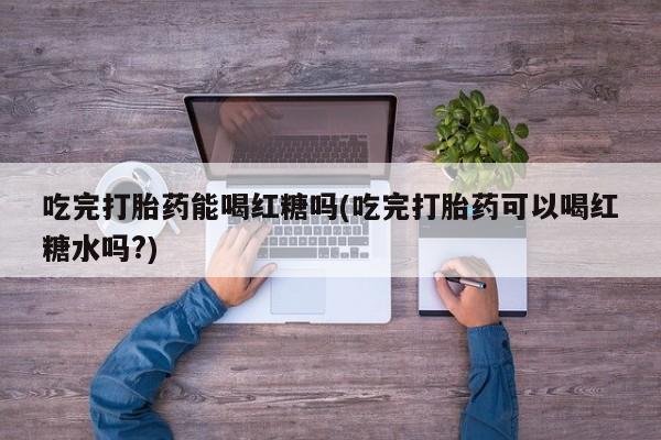 流产药网上购买吃完打胎药能喝红糖吗(吃完打胎药可以喝红糖水吗?)