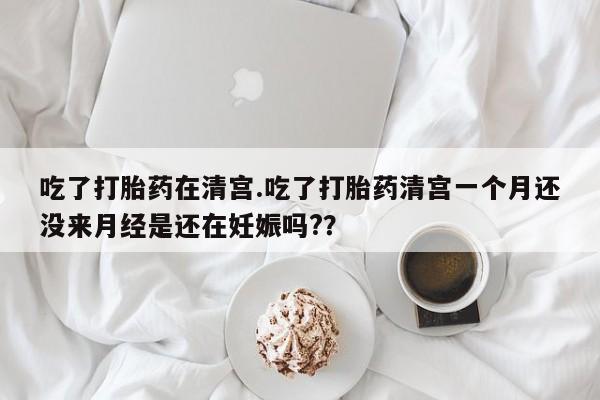 流产药网上购买吃了打胎药在清宫.吃了打胎药清宫一个月还没来月经是还在妊娠吗??
