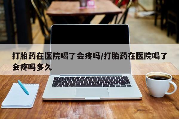 流产药网上购买打胎药在医院喝了会疼吗/打胎药在医院喝了会疼吗多久