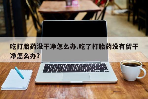 流产药网上购买吃打胎药没干净怎么办.吃了打胎药没有留干净怎么办？