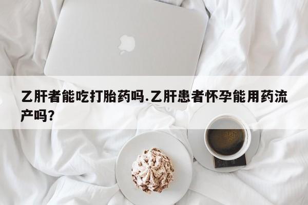 流产药网上购买乙肝者能吃打胎药吗.乙肝患者怀孕能用药流产吗？