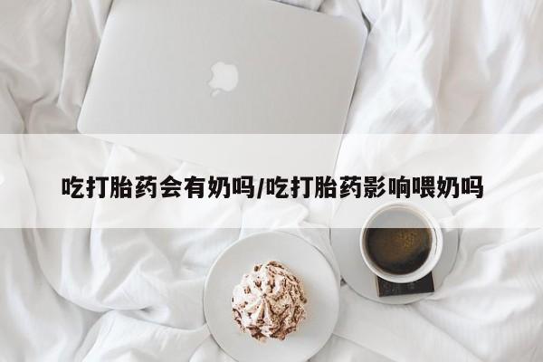 流产药网上购买吃打胎药会有奶吗/吃打胎药影响喂奶吗