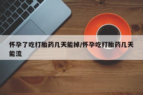 流产药网上购买怀孕了吃打胎药几天能掉/怀孕吃打胎药几天能流