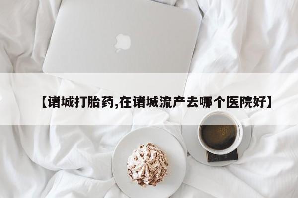 流产药网上购买【诸城打胎药,在诸城流产去哪个医院好】