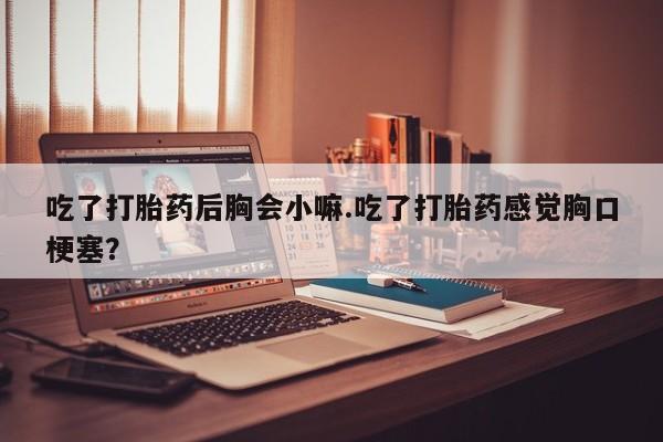 流产药网上购买吃了打胎药后胸会小嘛.吃了打胎药感觉胸口梗塞？