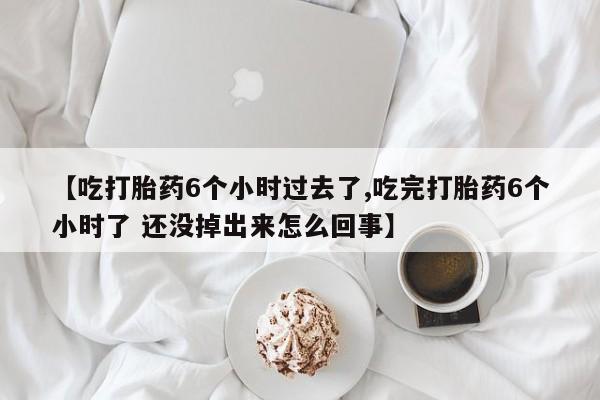 流产药网上购买【吃打胎药6个小时过去了,吃完打胎药6个小时了 还没掉出来怎么回事】