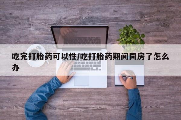 流产药网上购买吃完打胎药可以性/吃打胎药期间同房了怎么办