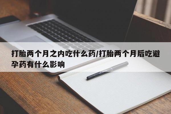 流产药网上购买打胎两个月之内吃什么药/打胎两个月后吃避孕药有什么影响