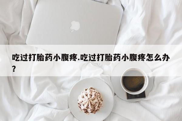 流产药网上购买吃过打胎药小腹疼.吃过打胎药小腹疼怎么办？