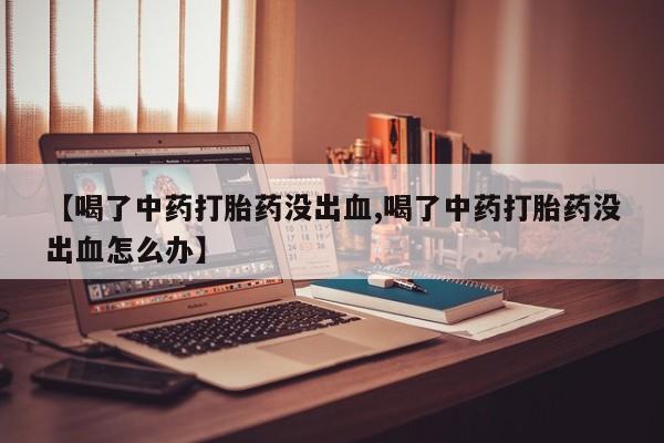 流产药网上购买【喝了中药打胎药没出血,喝了中药打胎药没出血怎么办】