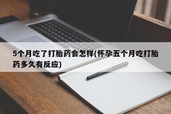 流产药网上购买5个月吃了打胎药会怎样(怀孕五个月吃打胎药多久有反应)