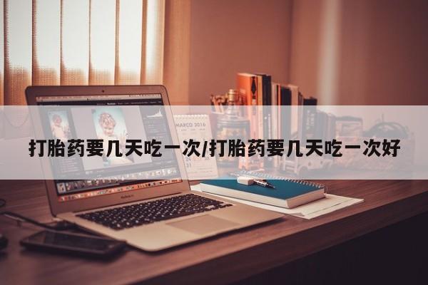 流产药网上购买打胎药要几天吃一次/打胎药要几天吃一次好