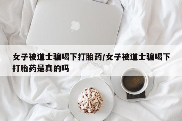 流产药网上购买女子被道士骗喝下打胎药/女子被道士骗喝下打胎药是真的吗
