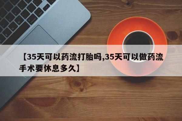流产药网上购买【35天可以药流打胎吗,35天可以做药流手术要休息多久】