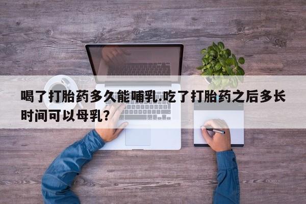流产药网上购买喝了打胎药多久能哺乳.吃了打胎药之后多长时间可以母乳？