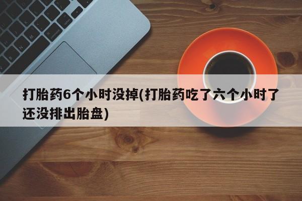 流产药网上购买打胎药6个小时没掉(打胎药吃了六个小时了还没排出胎盘)
