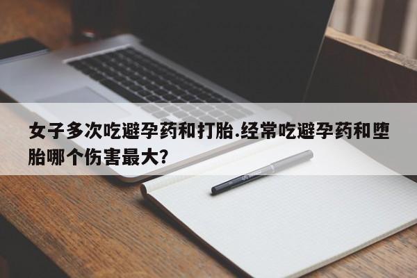 流产药网上购买女子多次吃避孕药和打胎.经常吃避孕药和堕胎哪个伤害最大？
